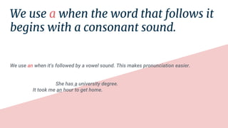 We use a when the word that follows it
begins with a consonant sound.
We use an when it's followed by a vowel sound. This makes pronunciation easier.
She has a university degree.
It took me an hour to get home.
 