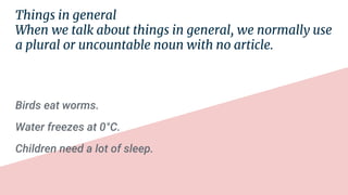 Things in general
When we talk about things in general, we normally use
a plural or uncountable noun with no article.
Birds eat worms.
Water freezes at 0°C.
Children need a lot of sleep.
 