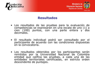 Resultados
• Los resultados de las pruebas para la evaluación de
competencias se expresarán en una escala de uno (1) a
cien (100) puntos, con una parte entera y dos
decimales.
• El resultado individual podrá ser consultado por el
participante de acuerdo con las condiciones dispuestas
en la convocatoria.
• Los resultados obtenidos por los participantes serán
remitidos por la Universidad Nacional de Colombia
entidad que califica las pruebas, a cada una de las
entidades territoriales certificadas, en estricto orden
descendente de puntajes.
 
