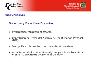 RESPONSABLES
Docentes y Directivos Docentes
• Presentación voluntaria al proceso.
• Cancelación del valor del Número de Identificación Personal
(NIP).
• Inscripción en la prueba y su presentación oportuna.
• Acreditación de los requisitos exigidos para la reubicación o
el ascenso en caso de obtener mas del 80%.
 