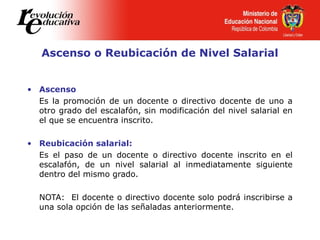 Ascenso o Reubicación de Nivel Salarial
• Ascenso
Es la promoción de un docente o directivo docente de uno a
otro grado del escalafón, sin modificación del nivel salarial en
el que se encuentra inscrito.
• Reubicación salarial:
Es el paso de un docente o directivo docente inscrito en el
escalafón, de un nivel salarial al inmediatamente siguiente
dentro del mismo grado.
NOTA: El docente o directivo docente solo podrá inscribirse a
una sola opción de las señaladas anteriormente.
 