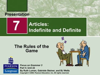 Articles:
Indefinite and Definite
The Rules of the
Game
7
Focus on Grammar 3
Part V, Unit 22
By Ruth Luman, Gabriele Steiner, and BJ Wells
Copyright © 2006. Pearson Education, Inc. All rights reserved.
 