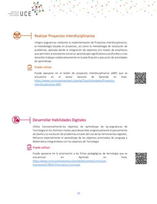 10
Realizar Proyectos interdisciplinarios
Integre asignaturas mediante la implementación de Proyectos interdisciplinarios;
la metodología basada en proyectos, así como la metodología de resolución de
problemas, aplicada desde la integración de objetivos y/o niveles de enseñanza
que permiten al estudiante construir aprendizajes significativos y profundos y a los
docentes trabajar colaborativamente en la planificación y ejecución de actividades
de aprendizaje.
Puede utilizar:
Puede apoyarse en el botón de proyectos interdisciplinarios (ABP) que se
encuentra en el sector docente de Aprendo en línea.
https://www.curriculumnacional.cl/portal/Tipo/Actividades/Proyectos-
interdisciplinarios-ABP/
Desarrollar Habilidades Digitales
Utilice transversalmente los objetivos de aprendizaje de las asignaturas de
Tecnología en los distintos niveles para desarrollar progresivamente el pensamiento
de diseño y la resolución de problemas a través del uso de las herramientas digitales.
Refuerce especialmente el aprendizaje de los objetivos priorizados de Lenguaje y
Matemática integrándolos con los objetivos de Tecnología.
Puede utilizar:
Puede apoyarse en la priorización y las fichas pedagógicas de tecnología que se
encuentran en Aprendo en línea.
https://www.curriculumnacional.cl/portal/Secciones/Curriculum-
transitorio/178042:Priorizacion-Curricular
 