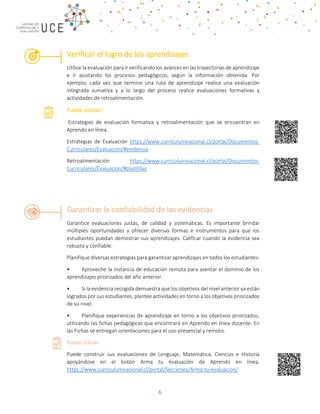 6
Verificar el logro de los aprendizajes
Utilice la evaluación para ir verificando los avances en las trayectorias de aprendizaje
e ir ajustando los procesos pedagógicos, según la información obtenida. Por
ejemplo, cada vez que termine una ruta de aprendizaje realice una evaluación
integrada sumativa y a lo largo del proceso realice evaluaciones formativas y
actividades de retroalimentación.
Puede utilizar:
Estrategias de evaluación formativa y retroalimentación que se encuentran en
Aprendo en línea.
Estrategias de Evaluación https://www.curriculumnacional.cl/portal/Documentos-
Curriculares/Evaluacion/#evidencia
Retroalimentación https://www.curriculumnacional.cl/portal/Documentos-
Curriculares/Evaluacion/#plantillas
Garantizar la confiabilidad de las evidencias
Garantice evaluaciones justas, de calidad y sistemáticas. Es importante brindar
múltiples oportunidades y ofrecer diversas formas e instrumentos para que los
estudiantes puedan demostrar sus aprendizajes. Calificar cuando la evidencia sea
robusta y confiable.
Planifique diversas estrategias para garantizar aprendizajes en todos los estudiantes:
• Aproveche la instancia de educación remota para asentar el dominio de los
aprendizajes priorizados del año anterior.
• Si la evidencia recogida demuestra que los objetivos del nivel anterior ya están
logrados por sus estudiantes, plantee actividades en torno a los objetivos priorizados
de su nivel.
• Planifique experiencias de aprendizaje en torno a los objetivos priorizados,
utilizando las fichas pedagógicas que encontrará en Aprendo en línea docente. En
las Fichas se entregan orientaciones para el uso presencial y remoto.
Puede utilizar:
Puede construir sus evaluaciones de Lenguaje, Matemática, Ciencias e Historia
apoyándose en el botón Arma tu evaluación de Aprendo en línea.
https://www.curriculumnacional.cl/portal/Secciones/Arma-tu-evaluacion/
 