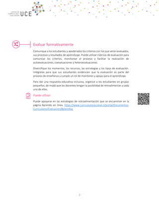 7
Evaluar formativamente
Comunique a los estudiantes y apoderados los criterios con los que serán evaluados,
sus procesos y resultados de aprendizaje. Puede utilizar rúbricas de evaluación para
comunicar los criterios, monitorear el proceso y facilitar la realización de
autoevaluaciones, coevaluaciones y heteroevaluaciones.
Diversifique los momentos, los recursos, las estrategias y los tipos de evaluación.
Intégrelas para que sus estudiantes evidencien que la evaluación es parte del
proceso de enseñanza y cumple un rol de monitoreo y apoyo para el aprendizaje.
Para dar una respuesta educativa inclusiva, organice a los estudiantes en grupos
pequeños, de modo que los docentes tengan la posibilidad de retroalimentar a cada
uno de ellos.
Puede utilizar:
Puede apoyarse en las estrategias de retroalimentación que se encuentran en la
página Aprendo en línea. https://www.curriculumnacional.cl/portal/Documentos-
Curriculares/Evaluacion/#plantillas
 