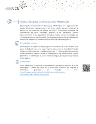 9
Priorizar Lenguaje y Comunicación y Matemática
Dé prioridad a la implementación de Lenguaje y Matemática en la organización de
su plan de estudio, especialmente en los cursos iniciales que son críticos en la
adquisición de habilidades de lectura, escritura y comprensión numérica. La
consolidación de estas habilidades permitirá a los estudiantes avanzar
transversalmente en sus trayectorias formativas. Realice como mínimo todas las
horas asignadas por el plan de estudio vigente y de acuerdo con las necesidades que
evidencie el diagnóstico, aumente las horas dedicadas a estas asignaturas.
En modalidad remota:
En condiciones de modalidad remota, coordine acciones con el equipo docente para
que el Texto Escolar esté en el hogar, imprima los recursos de Aprendo en línea de
trabajo con el Texto Escolar y apóyese en Aprendo TV y Aprendo FM, comunicando
oportunamente los horarios. Diseñe un plan de lectura con sus estudiantes a partir
de los libros de la biblioteca, los textos escolares antiguos, diarios, revistas presentes
en los hogares.
Puede utilizar:
Puede apoyarse en los textos de estudio de Leo Primero y Sumo Primero y las fichas
pedagógicas y planes de clases de la priorización curricular de Lenguaje y
Matemática publicadas en Aprendo en línea.
https://www.curriculumnacional.cl/portal/Secciones/Curriculum-
transitorio/178042:Priorizacion-Curricular
 