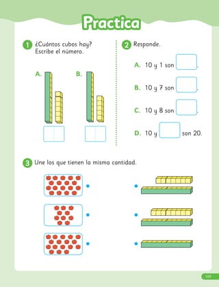 1
1 ¿Cuántos cubos hay?
Escribe el número.
2
2 Responde.
A. 10 y 1 son .
B. 10 y 7 son .
C. 10 y 8 son .
D. 10 y son 20.
A. B.
3
3 Une los que tienen la misma cantidad.
109
 