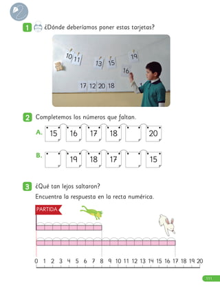 1
1 ¿Dónde deberíamos poner estas tarjetas?
3
3 ¿Qué tan lejos saltaron?
Encuentra la respuesta en la recta numérica.
A. 16 20
15 17 18
B. 		
19 15
18 17
0 8
4 12 17
2 10
6 14 19
1 9
5 13 18
3 11 16
7 15 20
2
2 Completemos los números que faltan.
PARTIDA
10 11
13 15
16
17 12 20 18
19
111
 