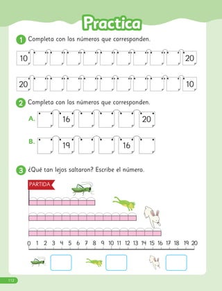 1
1 Completa con los números que corresponden.
3
3 ¿Qué tan lejos saltaron? Escribe el número.
16 20
19 16
A.
B.
20
10
10
20
1 2 3 4 5 6 7 8 9 10 11 12 13 14 15 16 17 18 19 20
PARTIDA
0
2
2 Completa con los números que corresponden.
112
 