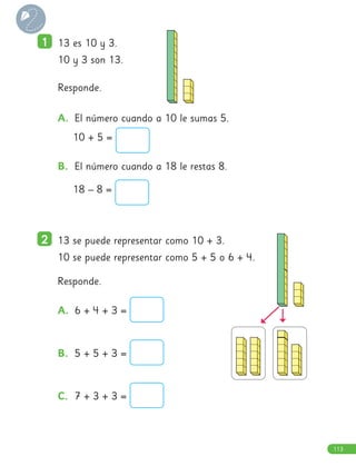 1
1 13 es 10 y 3.
10 y 3 son 13.
Responde.
2
2 13 se puede representar como 10 + 3.
10 se puede representar como 5 + 5 o 6 + 4.
Responde.
A. 6 + 4 + 3 =
B. 5 + 5 + 3 =
C. 7 + 3 + 3 =
A. El número cuando a 10 le sumas 5.
10 + 5 =
B. El número cuando a 18 le restas 8.
18 – 8 =
113
 