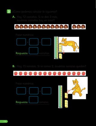 3
3 ¿Cómo podemos calcular lo siguiente?
B. Hay 15 tomates. Si te comes 2, ¿cuántos tomates quedan?
+ =
Respuesta: castañas.
– =
Respuesta: tomates.
A. Hay 12 castañas. Si te dan 3 más,
¿cuántas castañas hay en total?
Frase numérica:
Frase numérica:
114
 