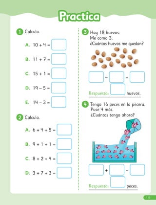 1
1 Calcula.
A. 10 + 4 =
B. 11 + 7 =
C. 15 + 1 =
D. 19 – 5 =
E. 14 – 3 =
2
2 Calcula.
A. 6 + 4 + 5 =
B. 9 + 1 + 1 =
C. 8 + 2 + 4 =
D. 3 + 7 + 3 =
4
4 Tengo 16 peces en la pecera.
Puse 4 más.
¿Cuántos tengo ahora?
3
3 Hay 18 huevos.
Me como 3.
¿Cuántos huevos me quedan?
– =
Respuesta: huevos.
+ =
Respuesta: peces.
115
 