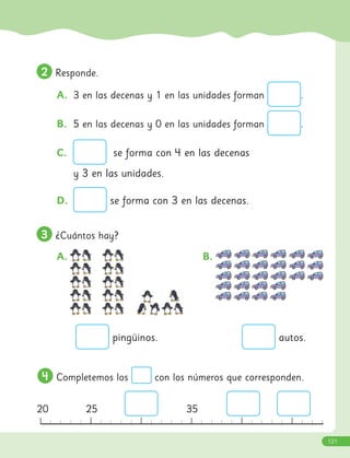 2
2 Responde.
A. 3 en las decenas y 1 en las unidades forman .
B. 5 en las decenas y 0 en las unidades forman .
C. se forma con 4 en las decenas
y 3 en las unidades.
D. se forma con 3 en las decenas.
3
3 ¿Cuántos hay?
A. B.
4
4 Completemos los con los números que corresponden.
0 5 10 15 25 30
autos.
pingüinos.
20 25 35
121
 
