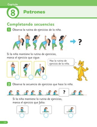 Completando secuencias
1
1 Observa la rutina de ejercicios de la niña.
?
Si la niña mantiene la rutina de ejercicios,
marca el ejercicio que sigue:
Si la niña mantiene la rutina de ejercicios,
marca el ejercicio que falta:
2
2 Observa la secuencia de ejercicios que hace la niña.
...
?
Patrones
8
Capítulo
124
 