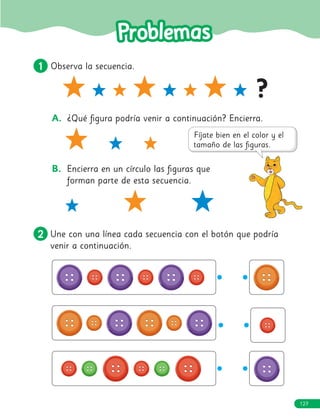 127
127
1
1 Observa la secuencia.
?
A. ¿Qué figura podría venir a continuación? Encierra.
B. Encierra en un círculo las figuras que
forman parte de esta secuencia.
2
2 Une con una línea cada secuencia con el botón que podría
venir a continuación.
 