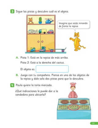 3
3 Sigue las pistas y descubre cuál es el objeto.
A. Pista 1: Está en la repisa de más arriba.
Pista 2: Está a la derecha del cactus.
El objeto es:
B. Juega con tu compañero. Piensa en uno de los objetos de
la repisa y dale solo dos pistas para que lo descubra.
4
4 Paula quiere la torta marcada.
¿Qué indicaciones le puede dar a la
vendedora para ubicarla?
129
 