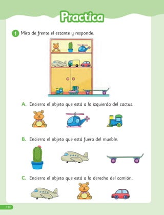 A. Encierra el objeto que está a la izquierda del cactus.
B. Encierra el objeto que está fuera del mueble.
C. Encierra el objeto que está a la derecha del camión.
1
1 Mira de frente el estante y responde.
130
 