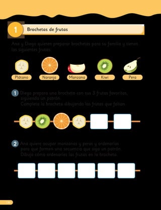 Brochetas de frutas
1
Ana y Diego quieren preparar brochetas para su familia y tienen
las siguientes frutas:
Plátano Naranja Manzana Kiwi Pera
1
1 Diego prepara una brocheta con sus 3 frutas favoritas,
siguiendo un patrón.
Completa la brocheta dibujando las frutas que faltan.
2
2 Ana quiere ocupar manzanas y peras y ordenarlas
para que formen una secuencia que siga un patrón.
Dibuja cómo ordenarías las frutas en la brocheta.
136
 