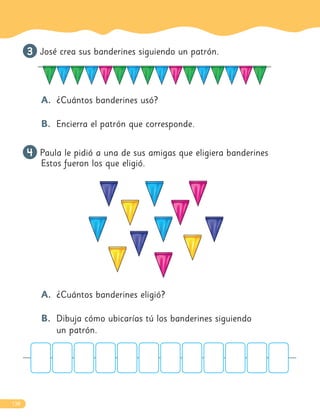 138
3
3 José crea sus banderines siguiendo un patrón.
A. ¿Cuántos banderines usó?
B. Encierra el patrón que corresponde.
4
4 Paula le pidió a una de sus amigas que eligiera banderines
Estos fueron los que eligió.
A. ¿Cuántos banderines eligió?
B. Dibuja cómo ubicarías tú los banderines siguiendo
un patrón.
 