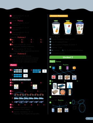 5
5 Frase numérica: 9 – 6 = 3
Respuesta: 3
Página 84 -
Página 84 - Practica
1
1 Frase numérica: 9 – 5 = 4
Respuesta: 4
2
2 Frase numérica: 7 – 6 = 1
Respuesta: 1
3
3 Frase numérica: 8 – 6 = 2
Respuesta: 2
Página 86 -
Página 86 - Problemas 1
1
1 A. 3 C. 6 E. 7 G. 0
B. 3 D. 5 F. 0 H. 2
2
2 A. Frase numérica: 8 – 4 = 4
Respuesta: Quedan 4 manzanas.
B. Frase numérica: 10 – 6 = 4
Respuesta: Hay 4 gatos más que perros.
Página 87 -
Página 87 - Problemas 2
1
1 Respuestas variadas. Ejemplos:
• La mamá le da 2 caramelos a Carolina.
• Ricardo le da 2 caramelos a su mamá.
• Ricardo le da 1 caramelo a Carolina.
Repaso
Páginas 89, 90 y 91
Páginas 89, 90 y 91
1
1 B.
1
C.
10
D.
9
2
2 0 1 2 3 4 5 6 7 8 910
3
3 A. 5 B. 2 C. 7 D. 9
4
4 A. 9
7 2
B. 9
4 5
5
5 A. 3 y 7 son 10. B. 9 y 1 son 10. C. 6 y 4 son 10.
6
6 A.
B.
C.
7
7 A. 7 B. 5 C. 9 D. 1 E. 0 F. 2
8
8 A. Expresión matemática: 5 + 2
Respuesta: Hay 7 abejas.
B. Expresión matemática: 10 – 5
Respuesta: Hay 5 regalos más que niños.
Aventura Matemática
Páginas 92 y 93
Páginas 92 y 93
Latas Plásticos Papel y cartón
Páginas 94 y 95
Páginas 94 y 95
1
1 2 latas; 3 plásticos; 5 papel y cartón.
2
2 Hay 10 residuos en total.
3
3 Papel y cartón: 5; Papeles: 2; Cartón: 3.
4
4 Plásticos. 1 más.
5
5 A. 2 plantas. B. 10 – 2 = 8. Le quedan 8 residuos.
6
6 Contenedor amarillo.
Unidad 2
Cap 6 Formas
Páginas 101 y 102 -
Páginas 101 y 102 - Practica
1
1
2
2 A. 2 B. 3 C. 1
3
3
4
4 Pirámide rosada.
Página 105 -
Página 105 - Practica
1
1 2
2
145
 
