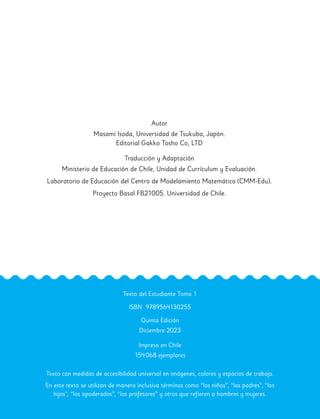 Autor
Masami Isoda, Universidad de Tsukuba, Japón.
Editorial Gakko Tosho Co, LTD
Traducción y Adaptación
Ministerio de Educación de Chile, Unidad de Currículum y Evaluación.
Laboratorio de Educación del Centro de Modelamiento Matemático (CMM-Edu).
Proyecto Basal FB21005. Universidad de Chile.
Texto del Estudiante Tomo 1
ISBN 9789564130255
Quinta Edición
Diciembre 2023
Impreso en Chile
154068 ejemplares
Texto con medidas de accesibilidad universal en imágenes, colores y espacios de trabajo.
En este texto se utilizan de manera inclusiva términos como “los niños”, “los padres”, “los
hijos”, “los apoderados”, “los profesores” y otros que refieren a hombres y mujeres.
 