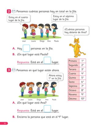Diego
José Ana
Laura
Primero 1°
Segundo 2°
Tercero 3°
Cuarto 4°
Quinto 5°
Sexto 6°
Séptimo 7°
Octavo 8°
Noveno 9°
Décimo 10°
Paula
Diego
José Ana
Laura Paula
2
2 Pensemos cuántas personas hay en total en la fila.
A. Hay personas en la fila.
B. ¿En qué lugar está Paula?
Respuesta: Está en el lugar.
3
3 Pensemos en qué lugar están ahora.
A. ¿En qué lugar está Ana?
Respuesta: Está en el lugar.
B. Encierra la persona que está en el 4° lugar.
50
 