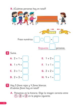B. ¿Cuántas personas hay en total?
Frase numérica: =
Respuesta: personas.
3
3 Suma.
A. 2 + 1 =
B. 1 + 4 =
C. 3 + 1 =
D. 2 + 3 =
E. 1 + 2 =
F. 1 + 1 =
G. 2 + 2 =
H. 4 + 1 =
4
4 Hay 5 flores rojas y 4 flores blancas.
¿Cuántas flores hay en total?
A. Pensemos en la historia. Elige la imagen correcta entre
1
1 , 2
2 o 3
3 en la página siguiente.
54
 