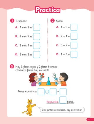 3
3 Hay 3 flores rojas y 2 flores blancas.
¿Cuántas flores hay en total?
1
1 Responde.
A. 1 más 2 es .
B. 2 más 4 es .
C. 3 más 1 es .
D. 3 más 2 es .
A. 1 + 4 =
B. 2 + 1 =
C. 3 + 2 =
D. 1 + 3 =
2
2 Suma.
Respuesta: flores.
Frase numérica: =
57
 