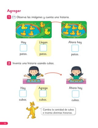 Agregar
1
1 Observa las imágenes y cuenta una historia.
2
2 Inventa una historia usando cubos.
Ahora hay
patos.
Hay
patos.
Llegan
patos.
Ahora hay
cubos.
Hay
cubos.
Agrega
cubos.
58
 