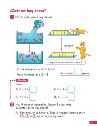 59
2
2 Hay 4 autos estacionados. Llegan 3 autos más.
¿Cuántos autos hay ahora?
A. Pensemos en la historia. Elige la imagen correcta entre
1
1 , 2
2 o 3
3 en la página siguiente.
Respuesta: peces.
A 6 se agregan 2 y ahora hay 8.
Frase numérica: 6 + 2 = 8
Ejercita
¿Cuántos hay ahora?
1
1 ¿Cuántos peces hay ahora?
agregar
Suma.
A. 8 + 1 =
B. 7 + 2 =
C. 6 + 1 =
D. 6 + 3 =
59
 