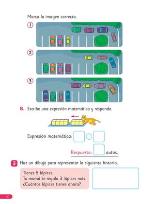 Marca la imagen correcta.
1
1
2
2
3
3
B. Escribe una expresión matemática y responde.
Expresión matemática:
Respuesta: autos.
3
3 Haz un dibujo para representar la siguiente historia.
Tienes 5 lápices.
Tu mamá te regala 3 lápices más.
¿Cuántos lápices tienes ahora?
60
 