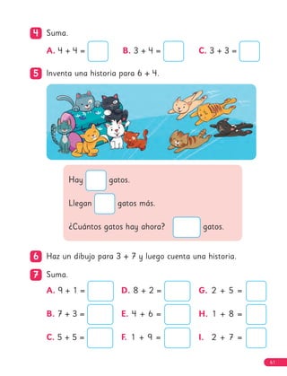 61
4
4 Suma.
5
5 Inventa una historia para 6 + 4.
Hay gatos.
Llegan gatos más.
¿Cuántos gatos hay ahora? gatos.
6
6 Haz un dibujo para 3 + 7 y luego cuenta una historia.
7
7 Suma.
A. 9 + 1 =
B. 7 + 3 =
C. 5 + 5 =
D. 8 + 2 =
E. 4 + 6 =
F. 1 + 9 =
G. 2 + 5 =
H. 1 + 8 =
I. 2 + 7 =
A. 4 + 4 = B. 3 + 4 = C. 3 + 3 =
61
 