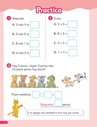 3
3 Hay 5 perros. Llegan 2 perros más.
¿Cuántos perros hay ahora?
1
1 Responde.
A. 3 más 4 es .
B. 5 más 5 es .
C. 8 más 1 es .
D. 6 más 2 es .
2
2 Suma.
A. 4 + 5 =
B. 8 + 2 =
C. 3 + 3 =
D. 1 + 7 =
Respuesta: perros.
Frase numérica: =
62
 