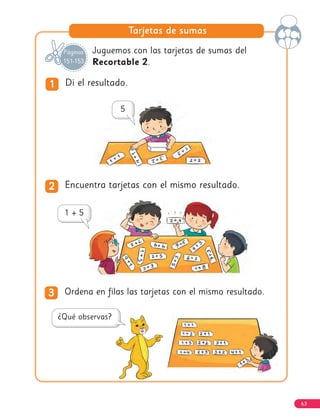 63
Tarjetas de sumas
Juguemos con las tarjetas de sumas del
Recortable 2.
1
1 Di el resultado.
2
2 Encuentra tarjetas con el mismo resultado.
3
3 Ordena en filas las tarjetas con el mismo resultado.
Páginas
151-153
 
