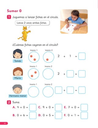 Sumar 0
1
1 Juguemos a lanzar fichas en el círculo.
¿Cuántas fichas cayeron en el círculo?
+ =
Intento 1 Intento 2
Intento 1 Intento 2
Intento 1 Intento 2
2
2 Suma.
2 + =
2 + 1 =
Tomás
María
Hermano menor
A. 4 + 0 =
B. 0 + 6 =
C. 9 + 0 =
D. 0 + 5 =
E. 7 + 0 =
F. 0 + 1 =
64
 