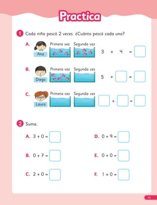 2
2 Suma.
A. 3 + 0 =
B. 0 + 7 =
C. 2 + 0 =
D. 0 + 9 =
E. 0 + 0 =
F. 1 + 0 =
1
1 Cada niño pescó 2 veces. ¿Cuánto pescó cada uno?
A.
B.
C.
Ana
Primera vez Segunda vez
3 + 4 =
Diego
Primera vez Segunda vez
5 + =
Laura
Primera vez Segunda vez
+ =
65
 