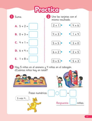 3
3 Hay 5 niños en el arenero y 4 niños en el tobogán.
¿Cuántos niños hay en total?
2
2 Une las tarjetas con el
mismo resultado.
A. 5 + 2 =
B. 0 + 3 =
C. 4 + 1 =
D. 6 + 4 =
E. 1 + 8 =
2 + 1 4 + 6
4 + 3 1 + 4
5 + 5 3 + 0
6 + 2 2 + 5
0 + 5 5 + 3
1
1 Suma.
Respuesta: niños.
Frase numérica: =
67
 