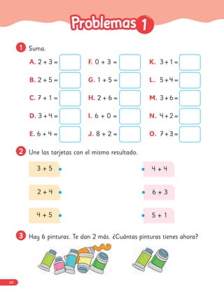 1
1
1
1 Suma.
2
2 Une las tarjetas con el mismo resultado.
3 + 5
2 + 4
4 + 5
4 + 4
6 + 3
5 + 1
3
3 Hay 6 pinturas. Te dan 2 más. ¿Cuántas pinturas tienes ahora?
A. 2 + 3 =
B. 2 + 5 =
C. 7 + 1 =
D. 3 + 4 =
E. 6 + 4 =
F. 0 + 3 =
G. 1 + 5 =
H. 2 + 6 =
I. 6 + 0 =
J. 8 + 2 =
K. 3 + 1 =
L. 5 + 4 =
M. 3 + 6 =
N. 4 + 2 =
O. 7 + 3 =
68
 