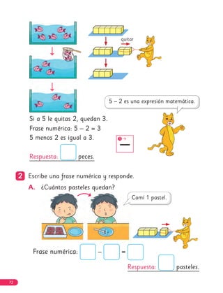 Si a 5 le quitas 2, quedan 3.
Frase numérica: 5 – 2 = 3
5 menos 2 es igual a 3.
Respuesta: peces.
Respuesta: pasteles.
2
2 Escribe una frase numérica y responde.
A. ¿Cuántos pasteles quedan?
Frase numérica: – =
quitar
–
1
72
 