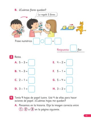 Respuesta: flor.
3
3 Resta.
A. 5 – 3 =
B. 4 – 3 =
C. 2 – 1 =
D. 3 – 1 =
E. 4 – 2 =
F. 5 – 1 =
G. 5 – 4 =
H. 3 – 2 =
4
4 Tenía 9 hojas de papel lustre. Usé 4 de ellas para hacer
aviones de papel. ¿Cuántas hojas me quedan?
A. Pensemos en la historia. Elije la imagen correcta entre
1
1 , 2
2 o 3
3 en la página siguiente.
Frase numérica: =
B. ¿Cuántas flores quedan?
73
 