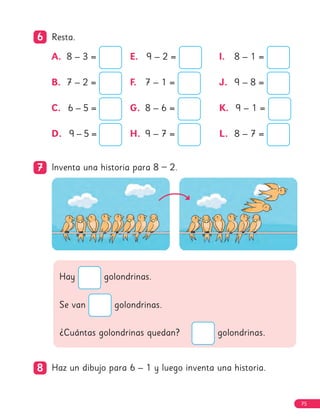 6
6 Resta.
7
7 Inventa una historia para 8 – 2.
Hay golondrinas.
Se van golondrinas.
¿Cuántas golondrinas quedan? golondrinas.
8
8 Haz un dibujo para 6 – 1 y luego inventa una historia.
A. 8 – 3 =
B. 7 – 2 =
C.	 
6 – 5 =
D. 9 – 5 =
E.	 
9 – 2 =
F. 7 – 1 =
G. 8 – 6 =
H. 9 – 7 =
I. 8 – 1 =
J. 9 – 8 =
K.	 
9 – 1 =
L. 8 – 7 =
75
 
