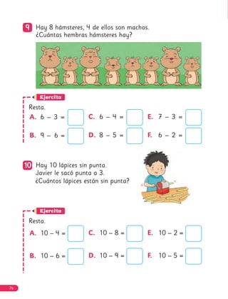 9
9 Hay 8 hámsteres, 4 de ellos son machos.
¿Cuántas hembras hámsteres hay?
Ejercita
Resta.
10
10 Hay 10 lápices sin punta.
Javier le sacó punta a 3.
¿Cuántos lápices están sin punta?
Ejercita
Resta.
A. 6 – 3 =
B. 9 – 6 =
C. 6 – 4 =
D. 8 – 5 =
E. 7 – 3 =
F. 6 – 2 =
A. 10 – 4 =
B. 10 – 6 =
C. 10 – 8 =
D. 10 – 9 =
E. 10 – 2 =
F. 10 – 5 =
76
 