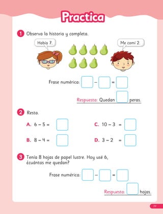 1
1 Observa la historia y completa.
2
2 Resta.
A. 6 − 5 =
B. 8 − 4 =
C. 10 − 3 =
D. 3 − 2 =
3
3 Tenía 8 hojas de papel lustre. Hoy usé 6,
¿cuántas me quedan?
Frase numérica: – =
Respuesta: hojas.
Respuesta: Quedan peras.
Frase numérica: – =
77
 