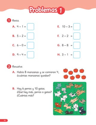 2
2 Resuelve.
A. Había 8 manzanas y se comieron 4,
¿cuántas manzanas quedan?
B. Hay 6 perros y 10 gatos.
¿Qué hay más, perros o gatos?
¿Cuántos más?
1
1 Resta.
1
1
A. 4 − 1 =
B. 5 − 2 =
C. 6 − 0 =
D. 9 − 4 =
E. 10 − 3 =
F. 2 − 2 =
G. 8 − 8 =
H. 3 − 1 =
86
 
