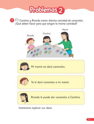 2
2
1
1 Carolina y Ricardo tienen distinta cantidad de caramelos.
¿Qué deben hacer para que tengan la misma cantidad?
Mamá
Carolina
Ricardo
Mi mamá me dará caramelos.
Yo le daré caramelos a mi mamá.
Ricardo le puede dar caramelos a Carolina.
Intentemos explicar sus ideas.
87
 