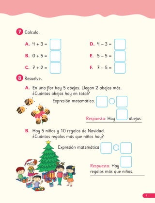 7
7 Calcula.
A. 4 + 3 =
B. 0 + 5 =
C. 7 + 2 =
D. 4 – 3 =
E. 5 – 5 =
F. 7 – 5 =
8
8 Resuelve.
A. En una flor hay 5 abejas. Llegan 2 abejas más.
¿Cuántas abejas hay en total?
B. Hay 5 niños y 10 regalos de Navidad.
¿Cuántos regalos más que niños hay?
Expresión matemática:
Expresión matemática
Respuesta: Hay abejas.
Respuesta: Hay
regalos más que niños.
91
 
