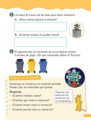 Proyecto con Tecnología
5
5 La mamá de Laura usó las latas para hacer maceteros.
A. ¿Para cuántas plantas le alcanzó?
B. ¿Cuántos residuos le quedan ahora?
6
6 Al siguiente día, los hermanos de Laura dejaron tirados
4 envases de yogur. ¿En qué contenedor deben ir? Encierra.
Construye un monstruo con material reciclado.
Puedes usar los materiales que quieras.
Responde:
• ¿Cuántos residuos usaste?
• ¿Cuántos ojos tiene tu monstruo?
• ¿Cuántos brazos tiene tu monstruo?
• ¿Cuántas piernas tiene tu monstruo?
95
 