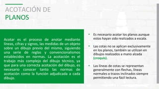 ACOTACIÓN DE
PLANOS
Acotar es el proceso de anotar mediante
líneas, cifras y signos, las medidas de un objeto
sobre un dibujo previo del mismo, siguiendo
una serie de reglas y convencionalismos
establecidos en normas. La acotación es el
trabajo más complejo del dibujo técnico, ya
que para una correcta acotación del dibujo, es
necesario conocer tanto las normas de
acotación como la función adjudicada a cada
dibujo.
• Es necesario acotar los planos aunque
estos hayan sido realizados a escala.
• Las cotas no se aplican exclusivamente
en los planos, también se utilizan en
dibujos realizados a mano alzada
(croquis).
• Las líneas de cotas se representan
generalmente con flechas, líneas
normales o trazos inclinados siempre
permitiendo una fácil lectura.
 
