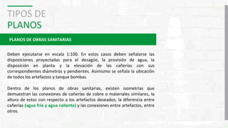 TIPOS DE
PLANOS
PLANOS DE OBRAS SANITARIAS
Deben ejecutarse en escala 1:100. En estos casos deben señalarse las
disposiciones proyectadas para el desagüe, la provisión de agua, la
disposición en planta y la elevación de las cañerías con sus
correspondientes diámetros y pendientes. Asimismo se señala la ubicación
de todos los artefactos y tanque bombas.
Dentro de los planos de obras sanitarias, existen isometrías que
demuestran las conexiones de cañerías de cobre o materiales similares, la
altura de estos con respecto a los artefactos deseados, la diferencia entre
cañerías (agua fría y agua caliente) y las conexiones entre artefactos, entre
otros.
 