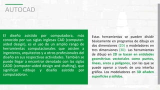 AUTOCAD
El diseño asistido por computadora, más
conocido por sus siglas inglesas CAD (computer-
aided design), es el uso de un amplio rango de
herramientas computacionales que asisten a
ingenieros, arquitectos y a otros profesionales del
diseño en sus respectivas actividades. También se
puede llegar a encontrar denotado con las siglas
CADD (computer-aided design and drafting), que
significan «dibujo y diseño asistido por
computadora».
Estas herramientas se pueden dividir
básicamente en programas de dibujo en
dos dimensiones (2D) y modeladores en
tres dimensiones (3D). Las herramientas
de dibujo en 2D se basan en entidades
geométricas vectoriales como puntos,
líneas, arcos y polígonos, con las que se
puede operar a través de una interfaz
gráfica. Los modeladores en 3D añaden
superficies y sólidos.
 